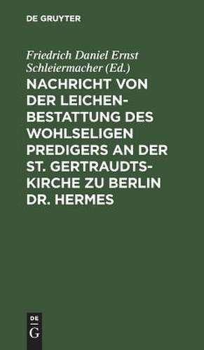 Nachricht von der Leichenbestattung des wohlseligen Predigers an der St. Gertraudts-Kirche zu Berlin Dr. Hermes: nebst der an seinem Sarge von dem Professor Dr. Schleiermacher gehaltenen Rede de Friedrich Daniel Ernst Schleiermacher