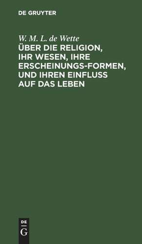 Über die Religion, ihr Wesen, ihre Erscheinungsformen, und ihren Einfluß auf das Leben: Vorlesungen de Wilhelm Martin Leberecht Wette