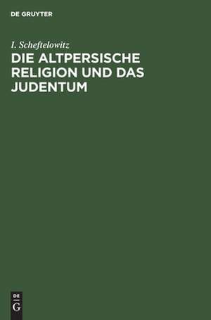 Die altpersische Religion und das Judentum: Unterschiede, Übereinstimmungen und gegenseitige Beeinflussungen de Isidor Scheftelowitz