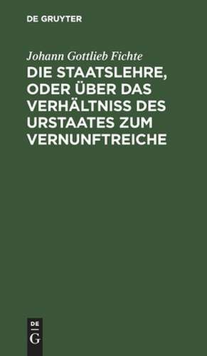 Die Staatslehre, oder über das Verhältniß des Urstaates zum Vernunftreiche: In Vorträgen, gehalten im Sommer 1813 auf d. Univ. zu Berlin de Johann Gottlieb Fichte