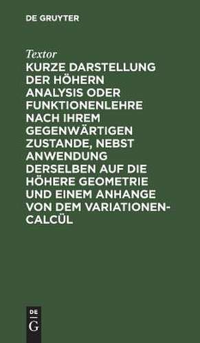 Kurze Darstellung der höhern Analysis oder Funktionenlehre nach ihrem gegenwärtigen Zustande, nebst Anwendung derselben auf die höhere Geometrie und einem Anhange von dem Variationen-Calcül de Johann Christoph Textor