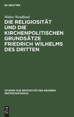 Die Religiosität und die kirchenpolitischen Grundsätze Friedrich Wilhelms des Dritten in ihrer Bedeutung für die Geschichte der kirchlichen Restauration de Walter Wendland