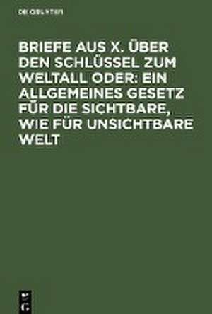 Briefe aus X. über den Schlüssel zum Weltall oder: Ein allgemeines Gesetz für die sichtbare, wie für unsichtbare Welt de Degruyter