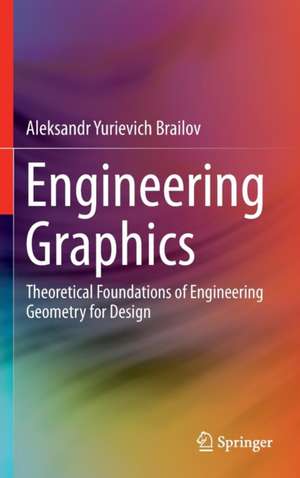 Engineering Graphics: Theoretical Foundations of Engineering Geometry for Design de Aleksandr Yurievich Brailov