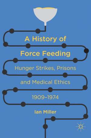 A History of Force Feeding: Hunger Strikes, Prisons and Medical Ethics, 1909–1974 de Ian Miller