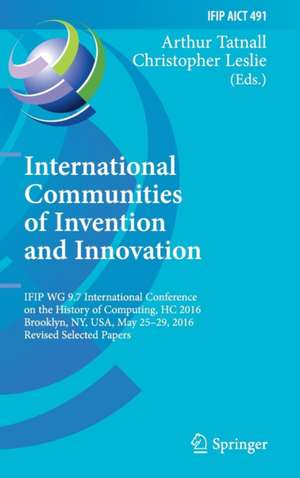 International Communities of Invention and Innovation: IFIP WG 9.7 International Conference on the History of Computing, HC 2016, Brooklyn, NY, USA, May 25-29, 2016, Revised Selected Papers de Arthur Tatnall