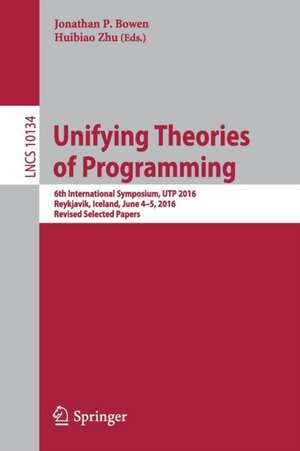 Unifying Theories of Programming: 6th International Symposium, UTP 2016, Reykjavik, Iceland, June 4-5, 2016, Revised Selected Papers de Jonathan P. Bowen