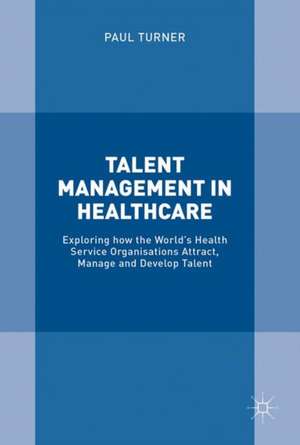 Talent Management in Healthcare: Exploring How the World’s Health Service Organisations Attract, Manage and Develop Talent de Paul Turner