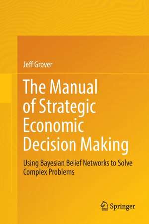 The Manual of Strategic Economic Decision Making: Using Bayesian Belief Networks to Solve Complex Problems de Jeff Grover