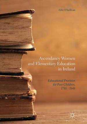 Ascendancy Women and Elementary Education in Ireland: Educational Provision for Poor Children, 1788 - 1848 de Eilís O'Sullivan