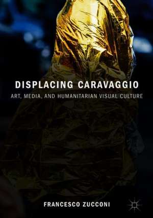 Displacing Caravaggio: Art, Media, and Humanitarian Visual Culture de Francesco Zucconi