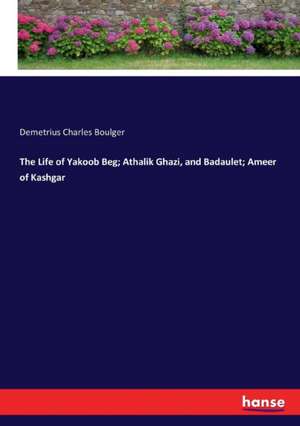 The Life of Yakoob Beg; Athalik Ghazi, and Badaulet; Ameer of Kashgar de Demetrius Charles Boulger