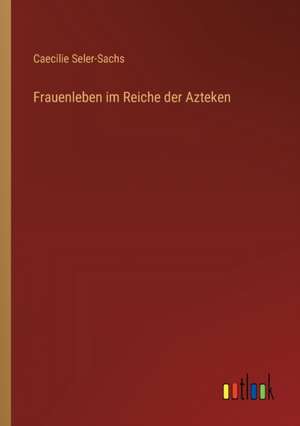 Frauenleben im Reiche der Azteken de Caecilie Seler-Sachs