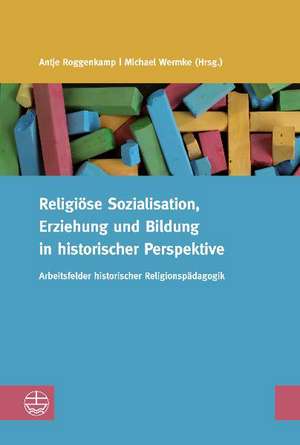 Religiose Sozialisation, Erziehung Und Bildung in Historischer Perspektive: Arbeitsfelder Historischer Religionspadagogik de Antje Roggenkamp