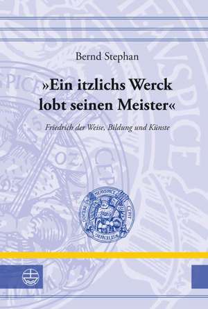 Ein Itzlichs Werck Lobt Seinen Meister: Friedrich Der Weise, Bildung Und Kunste de Bernd Stephan