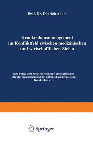 Krankenhausmanagement im Konfliktfeld zwischen medizinischen und wirtschaftlichen Zielen: Eine Studie über Möglichkeiten zur Verbesserung der Strukturorganisation und des Entscheidungsprozesses in Krankenhäusern de Dietrich Adam