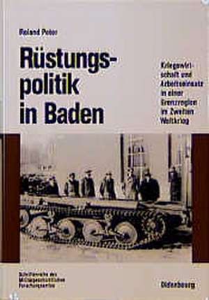 Rüstungspolitik in Baden: Kriegswirtschaft und Arbeitseinsatz in einer Grenzregion im Zweiten Weltkrieg de Roland Peter