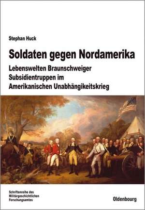 Soldaten gegen Nordamerika: Lebenswelten Braunschweiger Subsidientruppen im amerikanischen Unabhängigkeitskrieg de Stephan Huck