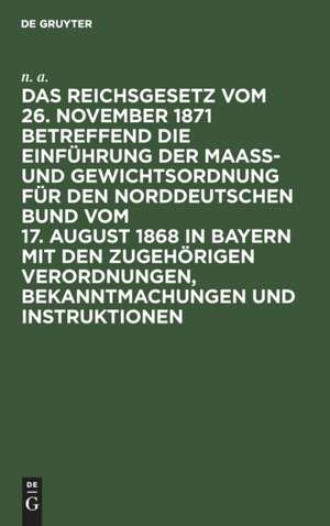 Das Reichsgesetz vom 26. November 1871 betreffend die Einführung der Maaß- und Gewichtsordnung für den Norddeutschen Bund vom 17. August 1868 in Bayern mit den zugehörigen Verordnungen, Bekanntmachungen und Instruktionen de N. A.