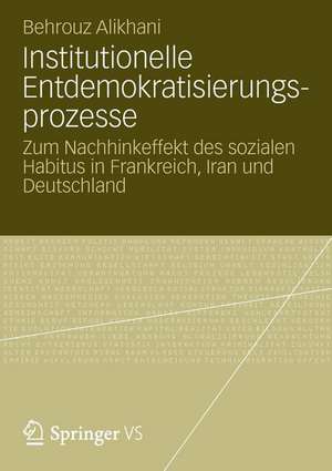 Institutionelle Entdemokratisierungsprozesse: Zum Nachhinkeffekt des sozialen Habitus in Frankreich, Iran und Deutschland de Behrouz Alikhani