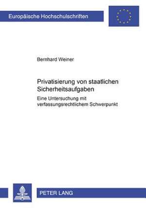 Privatisierung Von Staatlichen Sicherheitsaufgaben: Eine Untersuchung Mit Verfassungsrechtlichem Schwerpunkt de Bernhard Weiner