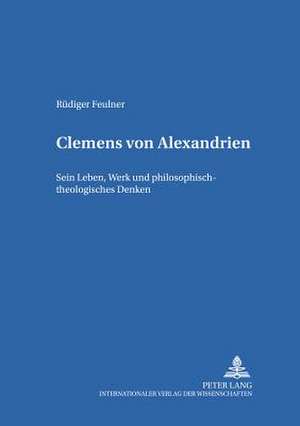 Clemens Von Alexandrien: Sein Leben, Werk Und Philosophisch-Theologisches Denken de Rüdiger Feulner