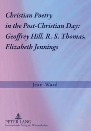 Christian Poetry in the Post-Christian Day: Geoffrey Hill, R. S. Thomas, Elizabeth Jennings de Jean Ward