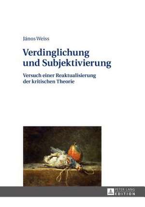 Verdinglichung Und Subjektivierung: Versuch Einer Reaktualisierung Der Kritischen Theorie de János Weiss