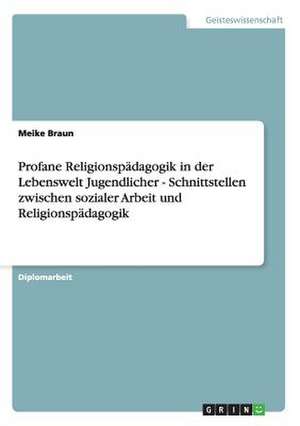 Profane Religionspädagogik in der Lebenswelt Jugendlicher - Schnittstellen zwischen sozialer Arbeit und Religionspädagogik de Meike Braun