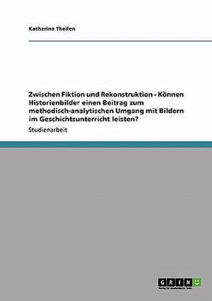 Zwischen Fiktion und Rekonstruktion - Können Historienbilder einen Beitrag zum methodisch-analytischen Umgang mit Bildern im Geschichtsunterricht leisten? de Katharina Theilen