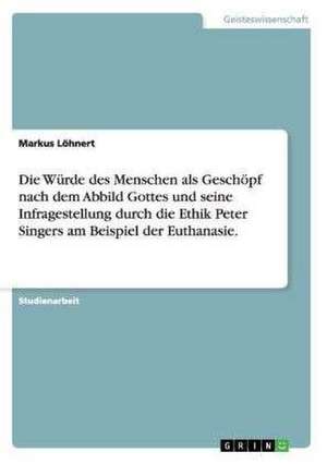 Die Würde des Menschen als Geschöpf nach dem Abbild Gottes und seine Infragestellung durch die Ethik Peter Singers am Beispiel der Euthanasie. de Markus Löhnert