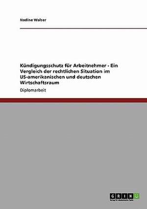 Kündigungsschutz für Arbeitnehmer - Ein Vergleich der rechtlichen Situation im US-amerikanischen und deutschen Wirtschaftsraum de Nadine Walser