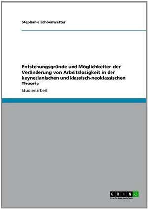 Entstehungsgründe und Möglichkeiten der Veränderung von Arbeitslosigkeit in der keynesianischen und klassisch-neoklassischen Theorie de Stephanie Schoenwetter