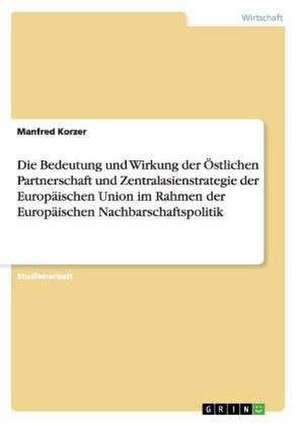 Die Bedeutung und Wirkung der Östlichen Partnerschaft und Zentralasienstrategie der Europäischen Union im Rahmen der Europäischen Nachbarschaftspolitik de Manfred Korzer