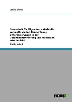 Gesundheit für Migranten - Macht die kulturelle Vielfalt Deutschlands Differenzierungen in der Gesundheitsförderung und Prävention erforderlich? de Valerie Grimm