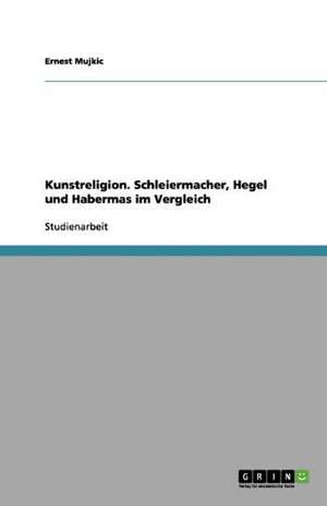 Kunstreligion. Schleiermacher, Hegel und Habermas im Vergleich de Ernest Mujkic