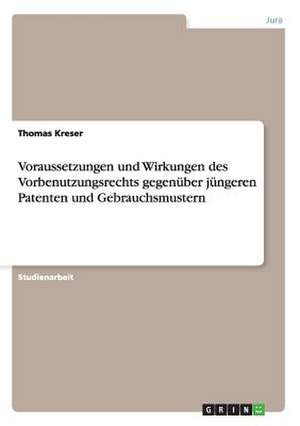 Voraussetzungen und Wirkungen des Vorbenutzungsrechts gegenüber jüngeren Patenten und Gebrauchsmustern de Thomas Kreser