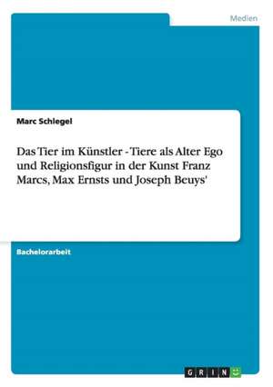 Das Tier im Künstler - Tiere als Alter Ego und Religionsfigur in der Kunst Franz Marcs, Max Ernsts und Joseph Beuys' de Marc Schlegel