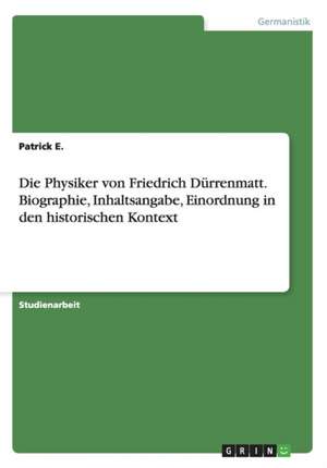 Die Physiker von Friedrich Dürrenmatt. Biographie, Inhaltsangabe, Einordnung in den historischen Kontext de Patrick E.