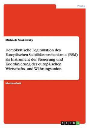 Demokratische Legitimation des Europäischen Stabilitätsmechanismus (ESM) als Instrument der Steuerung und Koordinierung der europäischen Wirtschafts- und Währungsunion de Michaela Sankowsky