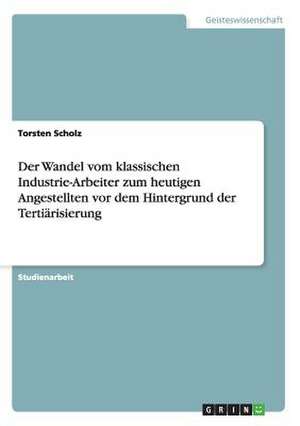 Der Wandel vom klassischen Industrie-Arbeiter zum heutigen Angestellten vor dem Hintergrund der Tertiärisierung de Torsten Scholz