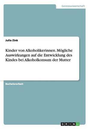 Kinder von Alkoholikerinnen. Mögliche Auswirkungen auf die Entwicklung des Kindes bei Alkoholkonsum der Mutter de Julia Zink