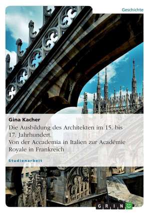 Die Ausbildung des Architekten im 15. bis 17. Jahrhundert. Von der Accademia in Italien zur Académie Royale in Frankreich de Gina Kacher