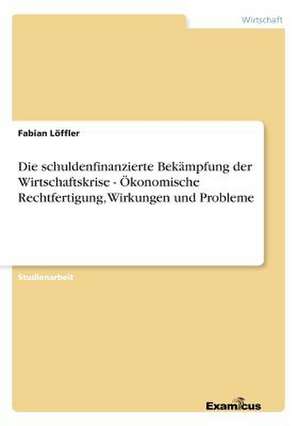 Die schuldenfinanzierte Bekämpfung der Wirtschaftskrise - Ökonomische Rechtfertigung, Wirkungen und Probleme de Fabian Löffler