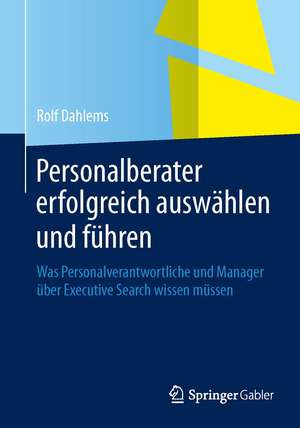 Personalberater erfolgreich auswählen und führen: Was Personalverantwortliche und Manager über Executive Search wissen müssen de Rolf Dahlems