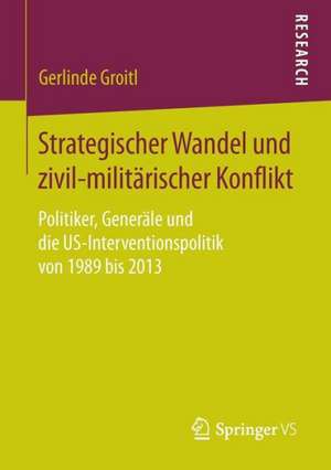 Strategischer Wandel und zivil-militärischer Konflikt: Politiker, Generäle und die US-Interventionspolitik von 1989 bis 2013 de Gerlinde Groitl