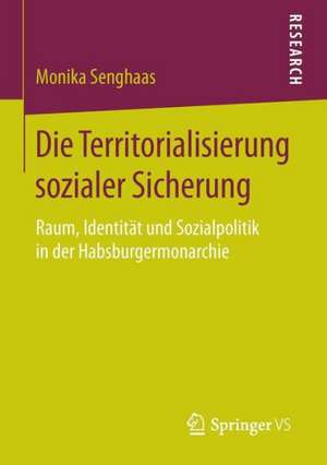 Die Territorialisierung sozialer Sicherung: Raum, Identität und Sozialpolitik in der Habsburgermonarchie de Monika Senghaas