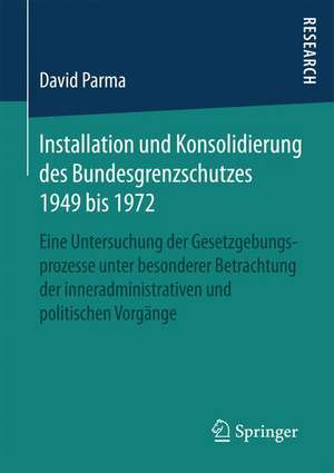 Installation und Konsolidierung des Bundesgrenzschutzes 1949 bis 1972: Eine Untersuchung der Gesetzgebungsprozesse unter besonderer Betrachtung der inneradministrativen und politischen Vorgänge de David Parma