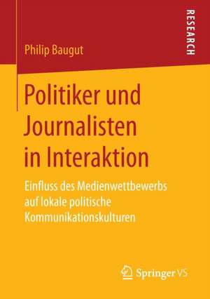 Politiker und Journalisten in Interaktion: Einfluss des Medienwettbewerbs auf lokale politische Kommunikationskulturen de Philip Baugut