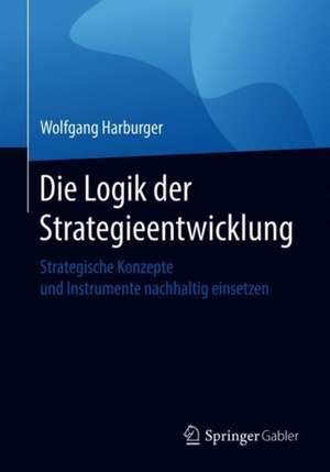 Die Logik der Strategieentwicklung: Strategische Konzepte und Instrumente nachhaltig einsetzen de Wolfgang Harburger